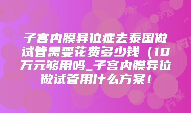 子宫内膜异位症去泰国做试管需要花费多少钱(10万元够用吗_子宫内膜异位做试管用什么方案!