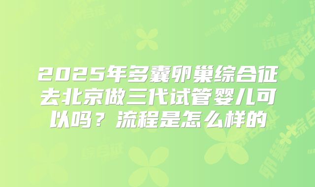 2025年多囊卵巢综合征去北京做三代试管婴儿可以吗?流程是怎么样的