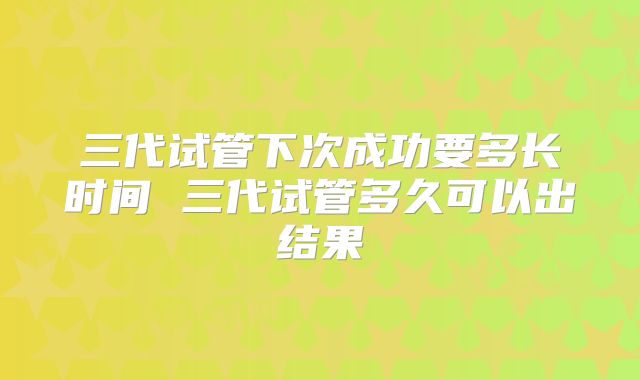 三代试管下次成功要多长时间 三代试管多久可以出结果