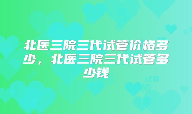 北医三院三代试管价格多少，北医三院三代试管多少钱