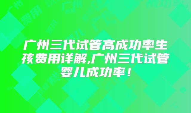 广州三代试管高成功率生孩费用详解,广州三代试管婴儿成功率！