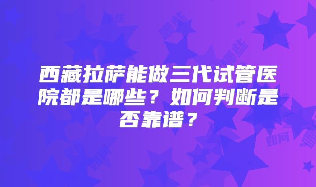 西藏拉萨能做三代试管医院都是哪些?如何判断是否靠谱?