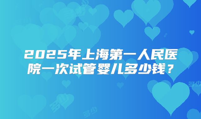 2025年上海第一人民医院一次试管婴儿多少钱？