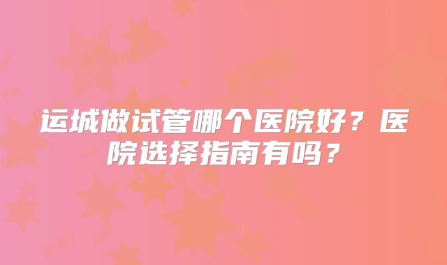 运城做试管哪个医院好?医院选择指南有吗?