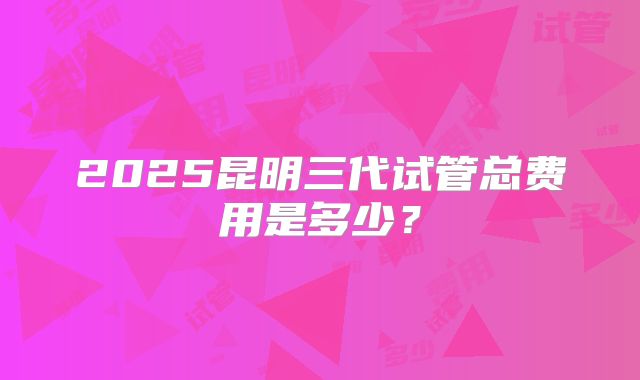 2025昆明三代试管总费用是多少?