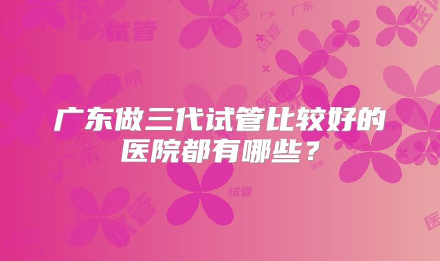 广东做三代试管比较好的医院都有哪些？