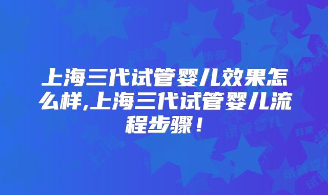 上海三代试管婴儿效果怎么样,上海三代试管婴儿流程步骤！