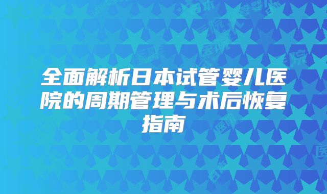 全面解析日本试管婴儿医院的周期管理与术后恢复指南