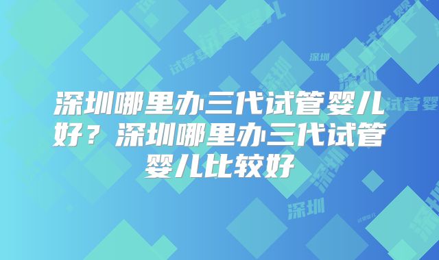 深圳哪里办三代试管婴儿好?深圳哪里办三代试管婴儿比较好