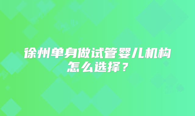 徐州单身做试管婴儿机构怎么选择?