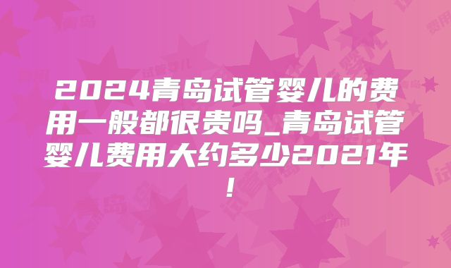 2024青岛试管婴儿的费用一般都很贵吗_青岛试管婴儿费用大约多少2021年！
