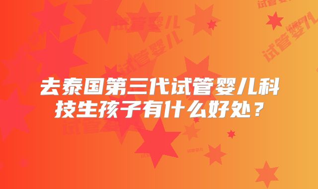 去泰国第三代试管婴儿科技生孩子有什么好处?