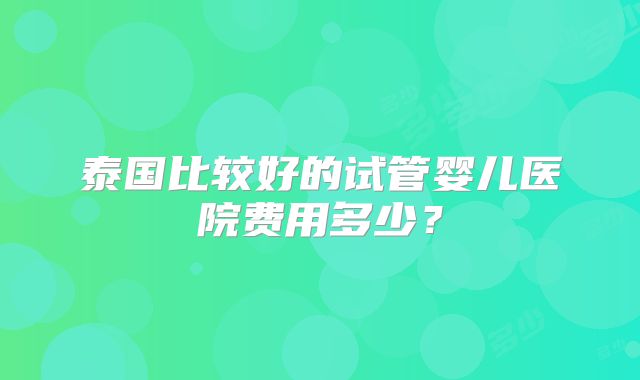 泰国比较好的试管婴儿医院费用多少？