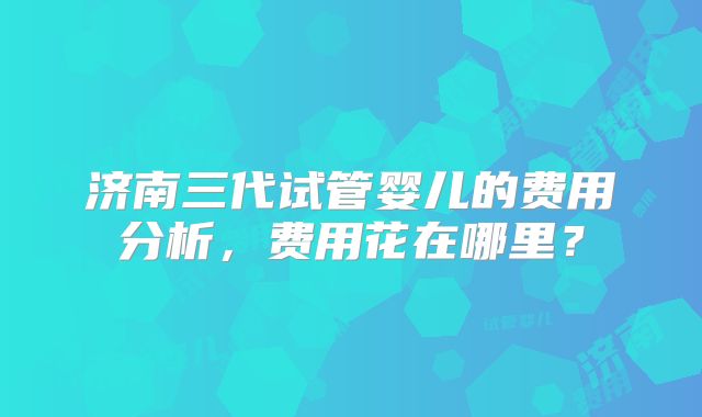 济南三代试管婴儿的费用分析，费用花在哪里？