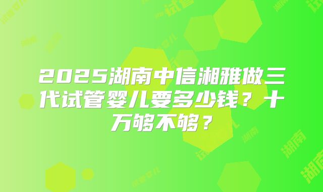 2025湖南中信湘雅做三代试管婴儿要多少钱?十万够不够?