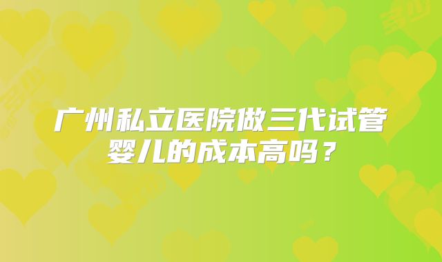 广州私立医院做三代试管婴儿的成本高吗？