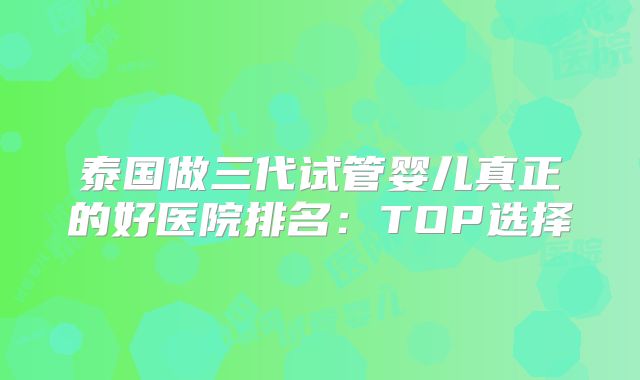泰国做三代试管婴儿真正的好医院排名：TOP选择