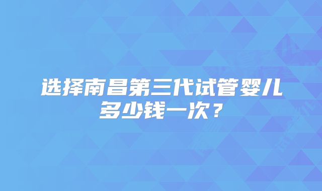 选择南昌第三代试管婴儿多少钱一次?