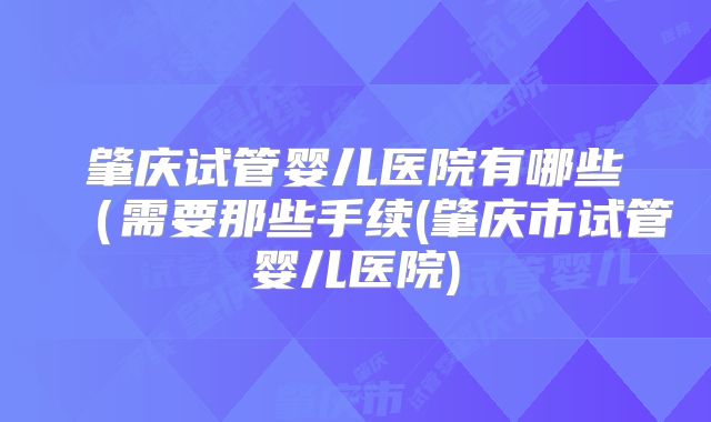 肇庆试管婴儿医院有哪些（需要那些手续(肇庆市试管婴儿医院)