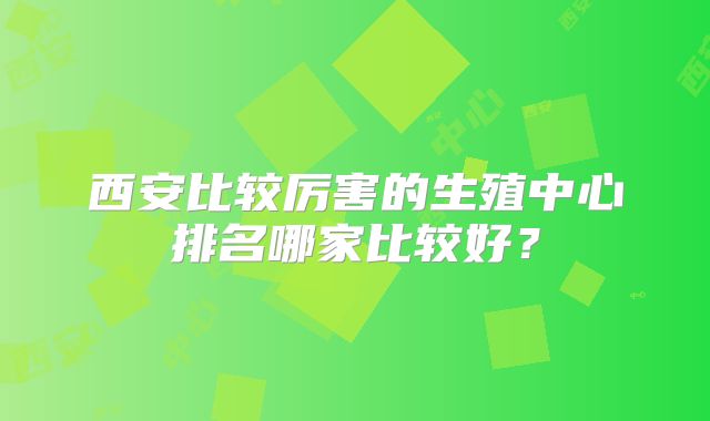 西安比较厉害的生殖中心排名哪家比较好？
