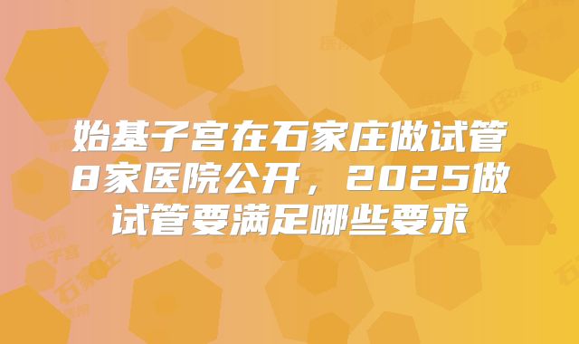 始基子宫在石家庄做试管8家医院公开，2025做试管要满足哪些要求