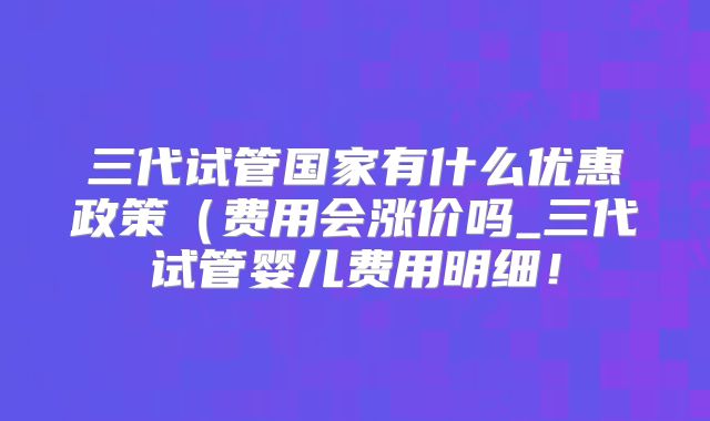 三代试管国家有什么优惠政策（费用会涨价吗_三代试管婴儿费用明细！