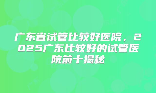 广东省试管比较好医院,2025广东比较好的试管医院前十揭秘