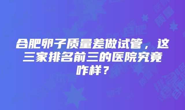 合肥卵子质量差做试管，这三家排名前三的医院究竟咋样？