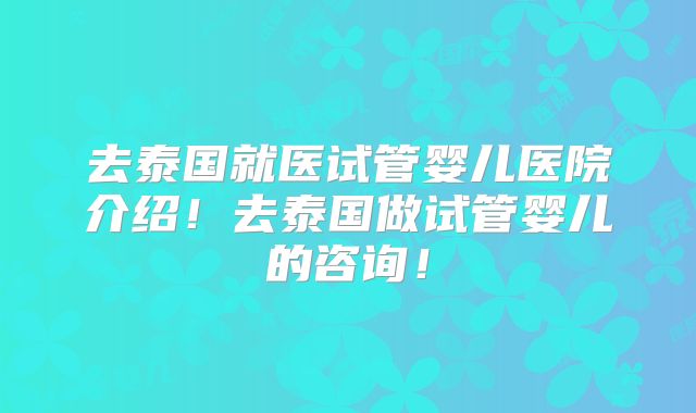 去泰国就医试管婴儿医院介绍！去泰国做试管婴儿的咨询！