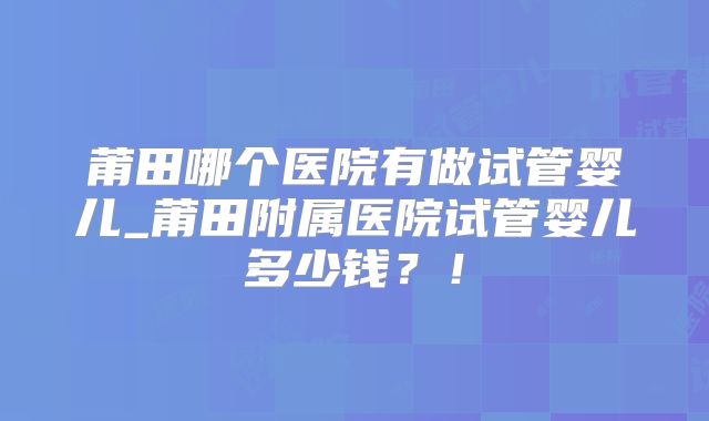 莆田哪个医院有做试管婴儿_莆田附属医院试管婴儿多少钱？！
