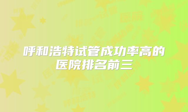 呼和浩特试管成功率高的医院排名前三