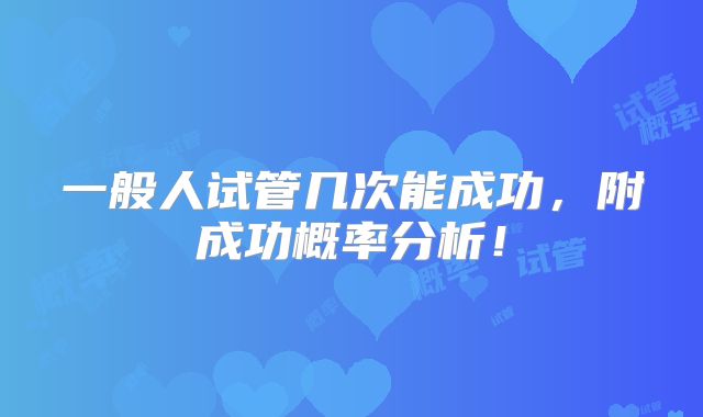 一般人试管几次能成功,附成功概率分析!
