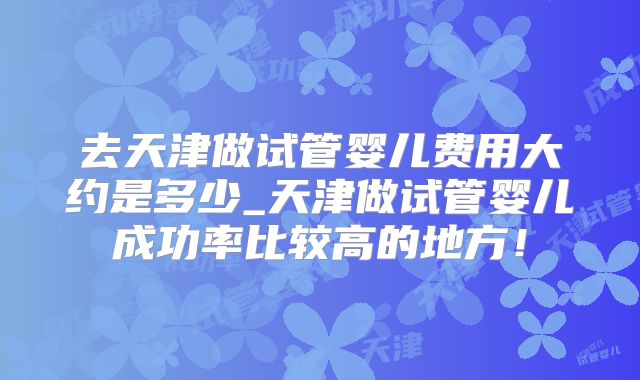 去天津做试管婴儿费用大约是多少_天津做试管婴儿成功率比较高的地方!