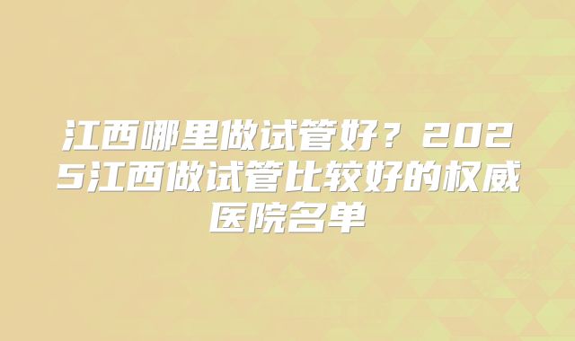 江西哪里做试管好?2025江西做试管比较好的权威医院名单