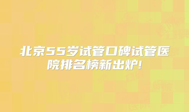 北京55岁试管口碑试管医院排名榜新出炉!
