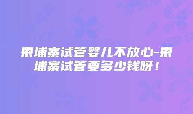 柬埔寨试管婴儿不放心-柬埔寨试管要多少钱呀!