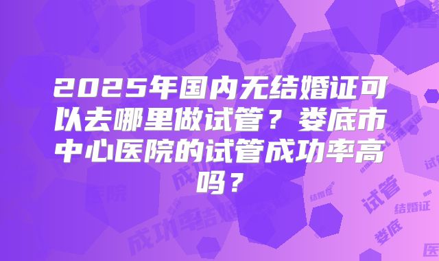 2025年国内无结婚证可以去哪里做试管？娄底市中心医院的试管成功率高吗？