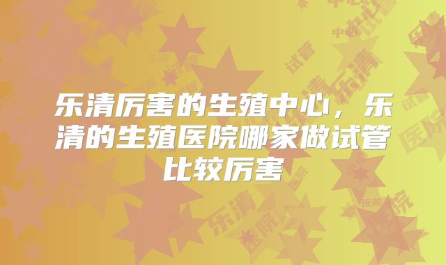 乐清厉害的生殖中心，乐清的生殖医院哪家做试管比较厉害