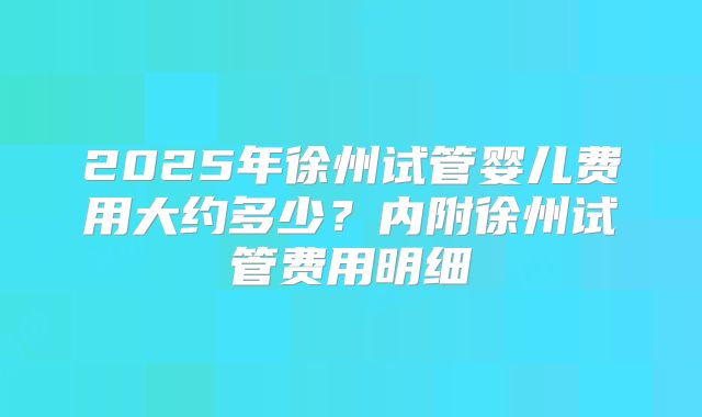 2025年徐州试管婴儿费用大约多少?内附徐州试管费用明细