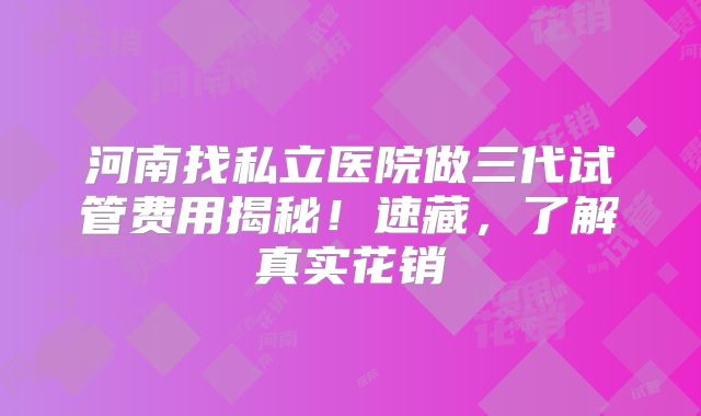 河南找私立医院做三代试管费用揭秘！速藏，了解真实花销
