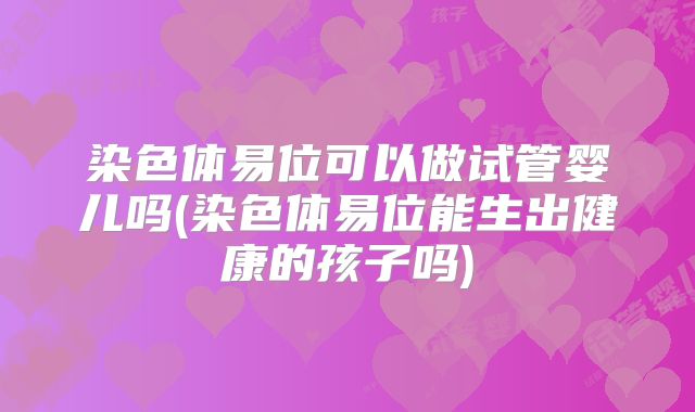 染色体易位可以做试管婴儿吗(染色体易位能生出健康的孩子吗)