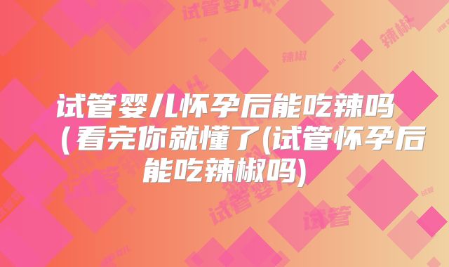 试管婴儿怀孕后能吃辣吗（看完你就懂了(试管怀孕后能吃辣椒吗)