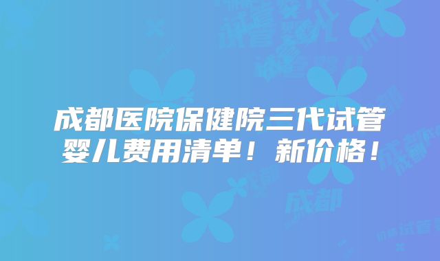 成都医院保健院三代试管婴儿费用清单！新价格！