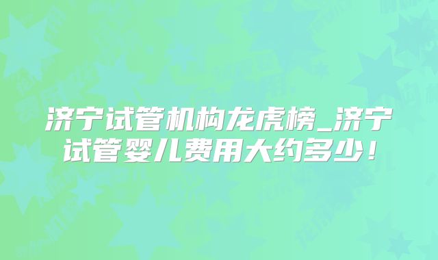 济宁试管机构龙虎榜_济宁试管婴儿费用大约多少!