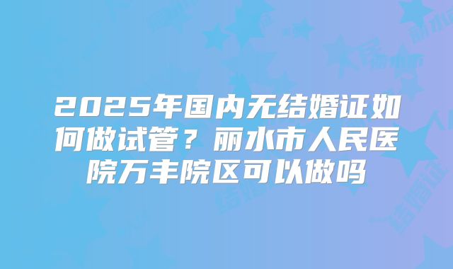 2025年国内无结婚证如何做试管?丽水市人民医院万丰院区可以做吗