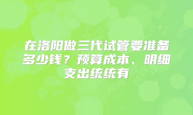 在洛阳做三代试管要准备多少钱?预算成本、明细支出统统有