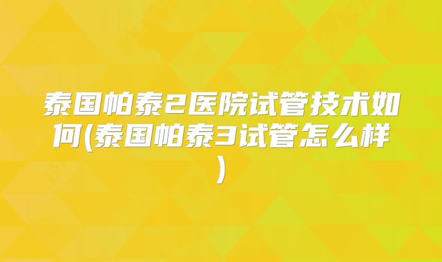泰国帕泰2医院试管技术如何(泰国帕泰3试管怎么样)