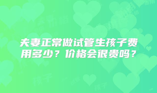夫妻正常做试管生孩子费用多少?价格会很贵吗?