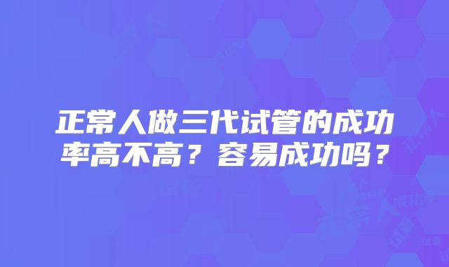 正常人做三代试管的成功率高不高?容易成功吗?