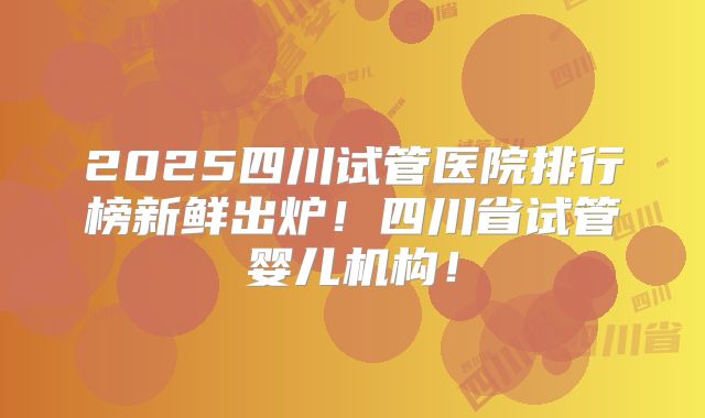 2025四川试管医院排行榜新鲜出炉!四川省试管婴儿机构!